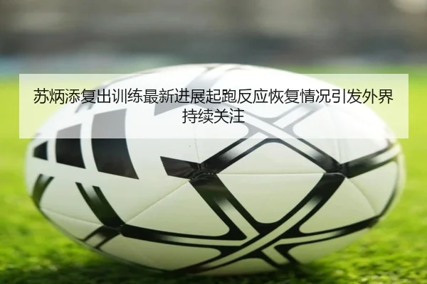 苏炳添复出训练最新进展起跑反应恢复情况引发外界持续关注