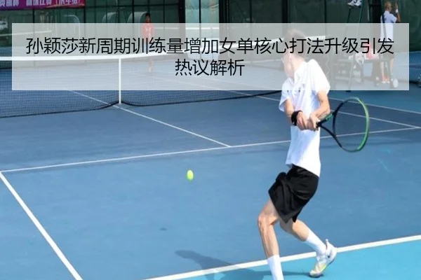 孙颖莎新周期训练量增加女单核心打法升级引发热议解析